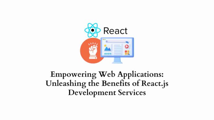 Empowering Web Applications: Unleashing the Benefits of React.js Development Services